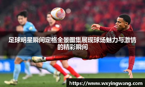 足球明星瞬间定格全景图集展现球场魅力与激情的精彩瞬间