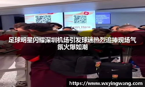 足球明星闪耀深圳机场引发球迷热烈追捧现场气氛火爆如潮